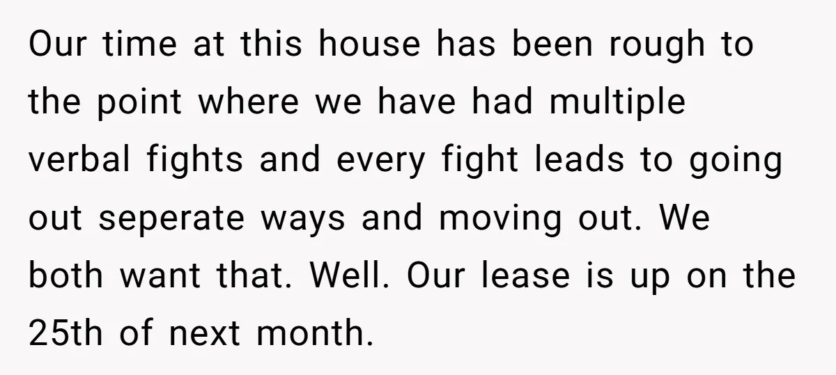 Our time at this house has been rough to the point where we have had multiple verbal fights and every fight leads to going out seperate ways and moving out....