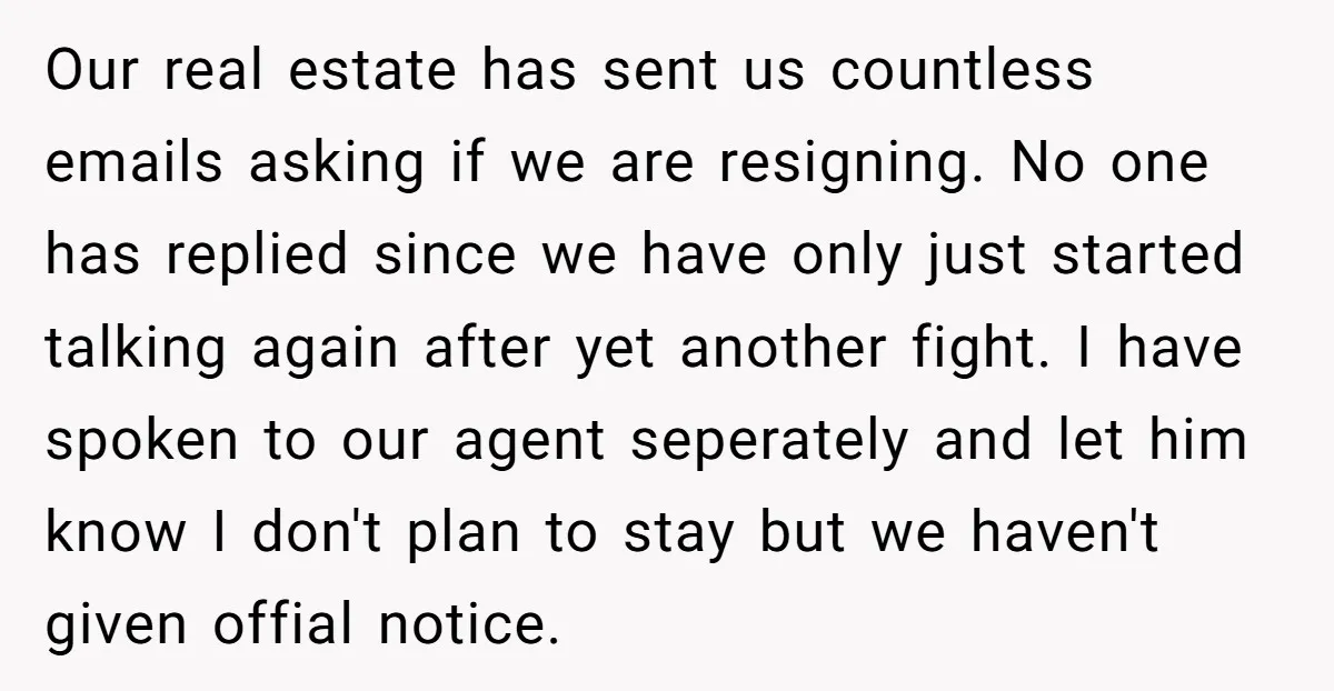 Our real estate has sent us countless emails asking if we are resigning. No one has replied since we have only just started talking again after yet another fight. I...
