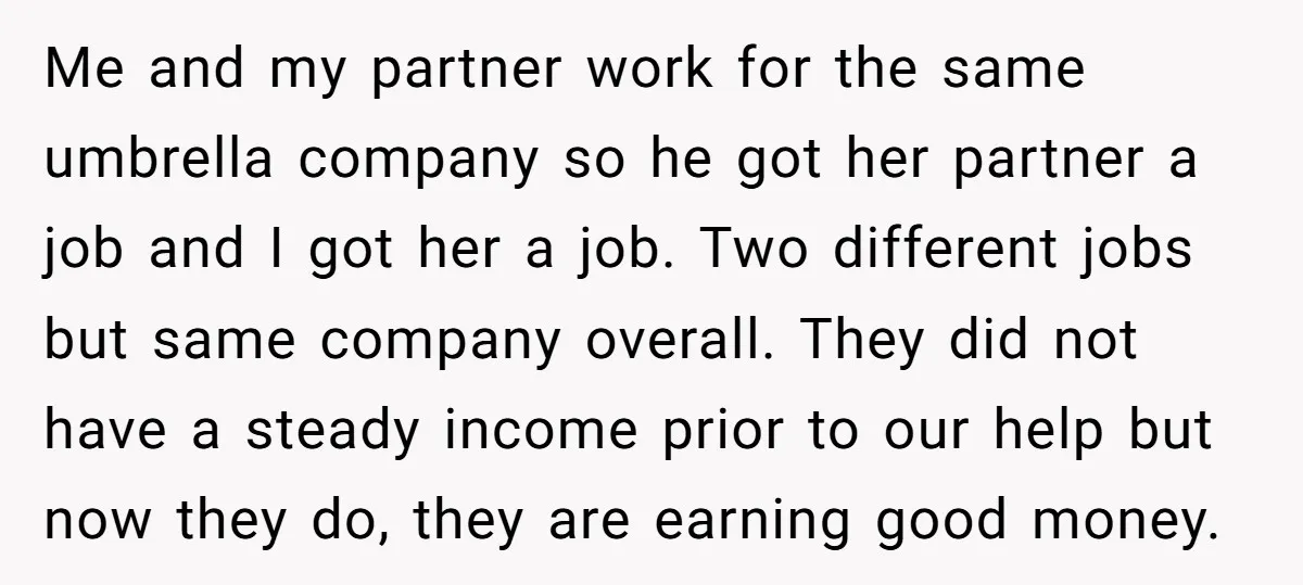 Me and my partner work for the same umbrella company so he got her partner a job and I got her a job. Two different jobs but same company overall....