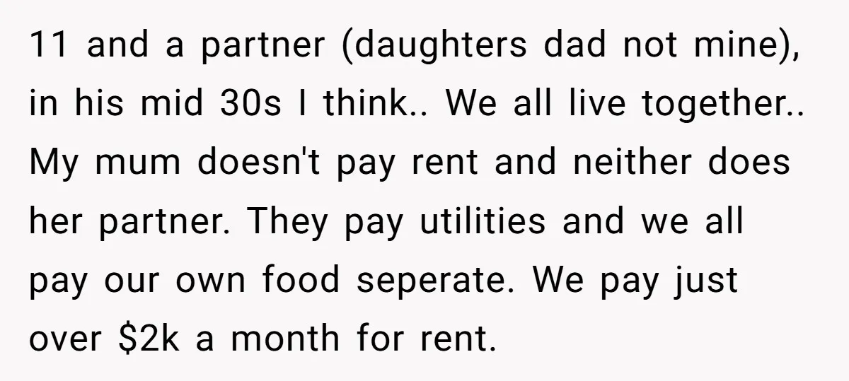 11 and a partner (daughters dad not mine), in his mid 30s I think.. We all live together.. My mum doesn't pay rent and neither does her partner. They pay...