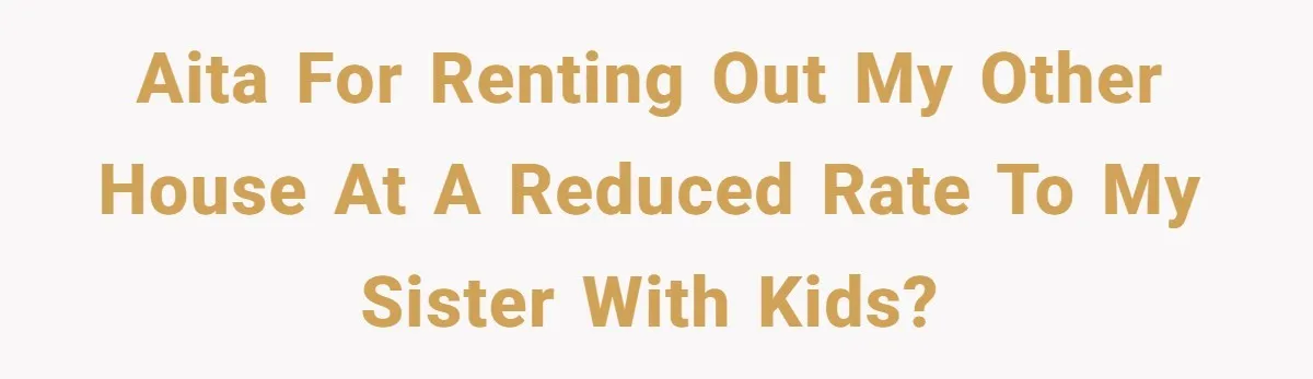 AITA for renting out my other house at a reduced rate to my sister with kids?