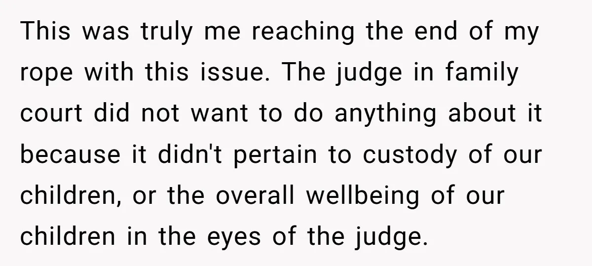 This was truly me reaching the end of my rope with this issue. The judge in family court did not want to do anything about it because it didn't pertain...