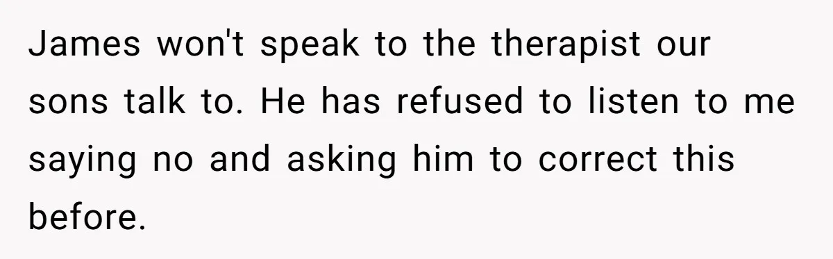 James won't speak to the therapist our sons talk to. He has refused to listen to me saying no and asking him to correct this before.