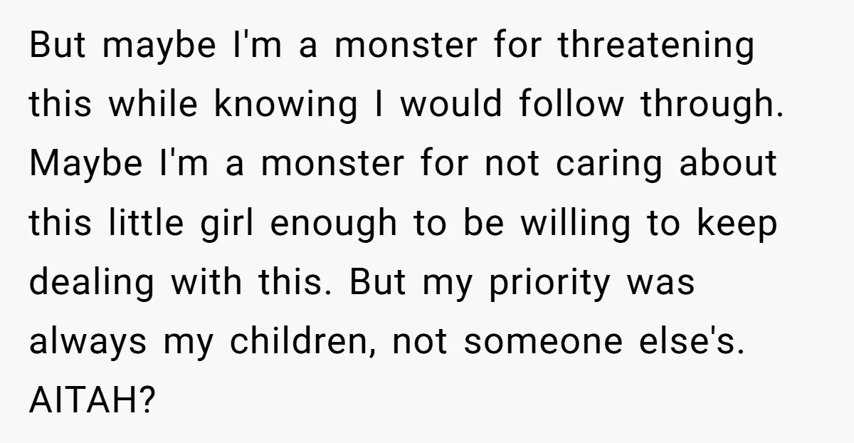 But maybe I'm a monster for threatening this while knowing I would follow through. Maybe I'm a monster for not caring about this little girl enough to be willing to...