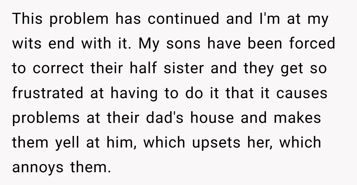 This problem has continued and I'm at my wits end with it. My sons have been forced to correct their half sister and they get so frustrated at having to...