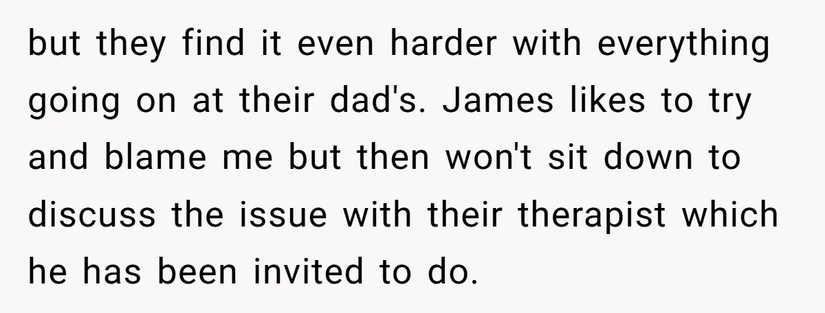 but they find it even harder with everything going on at their dad's. James likes to try and blame me but then won't sit down to discuss the issue with...