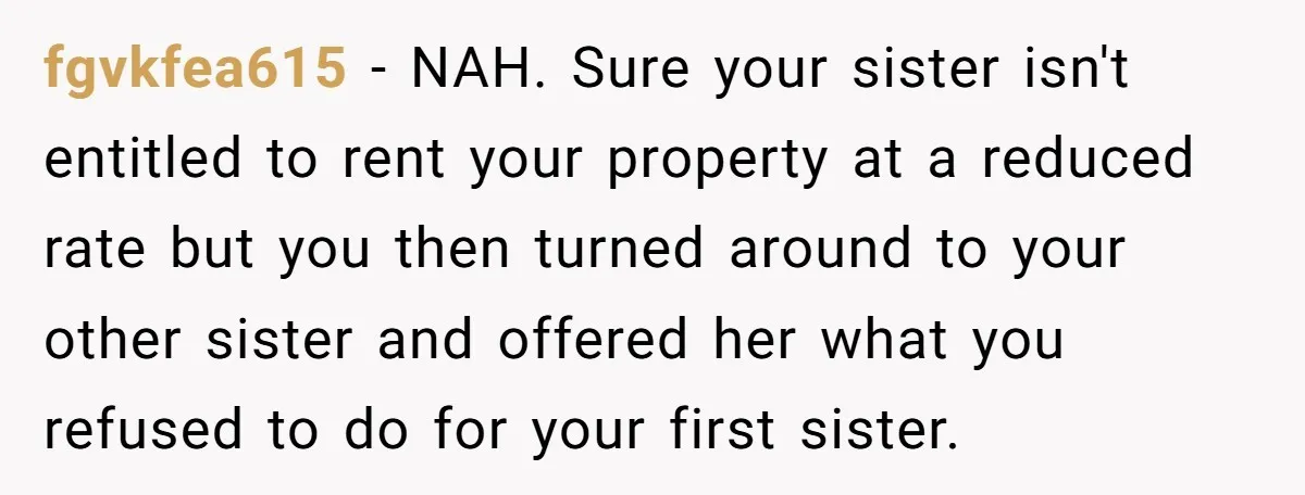 fgvkfea615 − NAH. Sure your sister isn't entitled to rent your property at a reduced rate but you then turned around to your other sister and offered her what you...