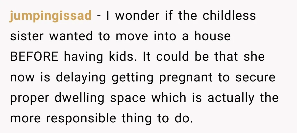 jumpingissad − I wonder if the childless sister wanted to move into a house BEFORE having kids. It could be that she now is delaying getting pregnant to secure proper...