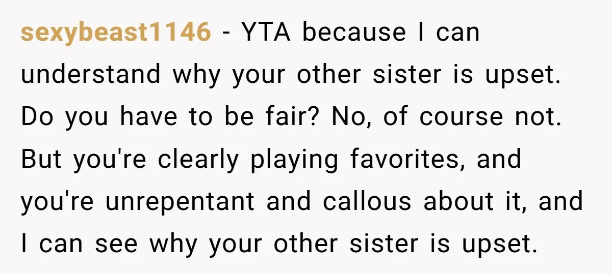 sexybeast1146 − YTA because I can understand why your other sister is upset. Do you have to be fair? No, of course not. But you're clearly playing favorites, and you're...
