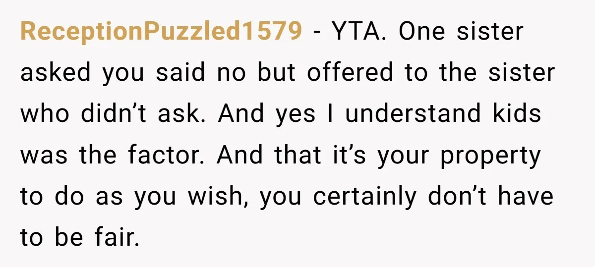 ReceptionPuzzled1579 − YTA. One sister asked you said no but offered to the sister who didn’t ask. And yes I understand kids was the factor. And that it’s your property...