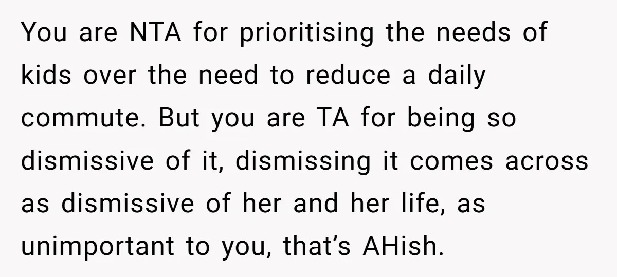 You are NTA for prioritising the needs of kids over the need to reduce a daily commute. But you are TA for being so dismissive of it, dismissing it comes...