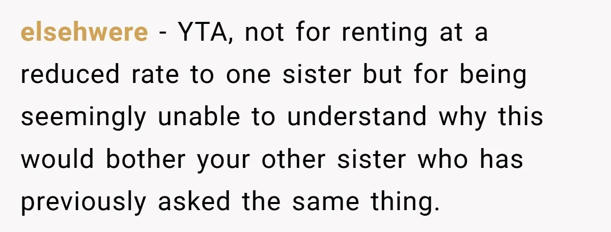 elsehwere − YTA, not for renting at a reduced rate to one sister but for being seemingly unable to understand why this would bother your other sister who has previously...