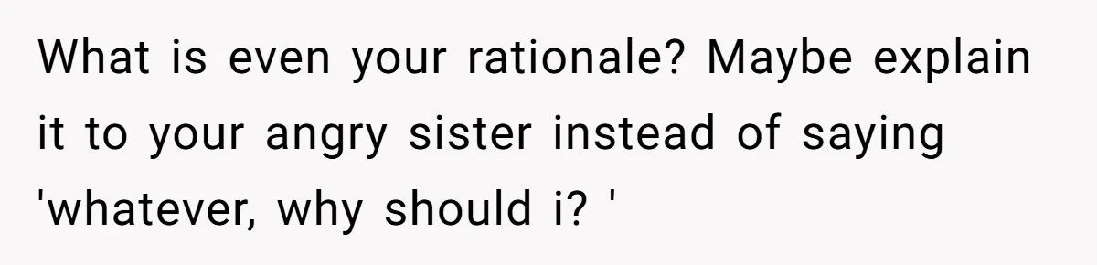 What is even your rationale? Maybe explain it to your angry sister instead of saying 'whatever, why should i? '