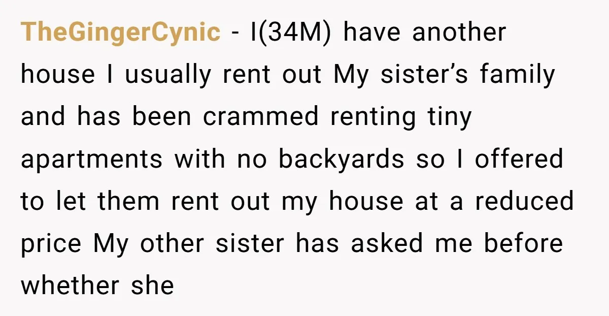 TheGingerCynic − I(34M) have another house I usually rent out My sister’s family and has been crammed renting tiny apartments with no backyards so I offered to let them rent...