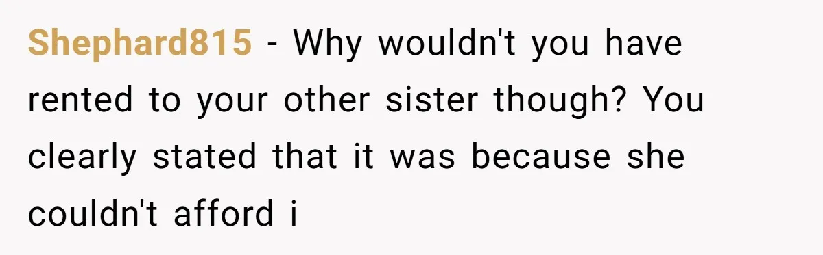 Shephard815 − Why wouldn't you have rented to your other sister though? You clearly stated that it was because she couldn't afford i