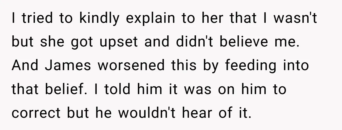 I tried to kindly explain to her that I wasn't but she got upset and didn't believe me. And James worsened this by feeding into that belief. I told him...