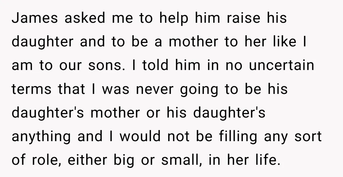 James asked me to help him raise his daughter and to be a mother to her like I am to our sons. I told him in no uncertain terms that...