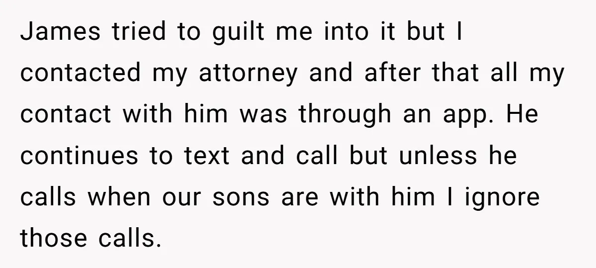James tried to guilt me into it but I contacted my attorney and after that all my contact with him was through an app. He continues to text and call...