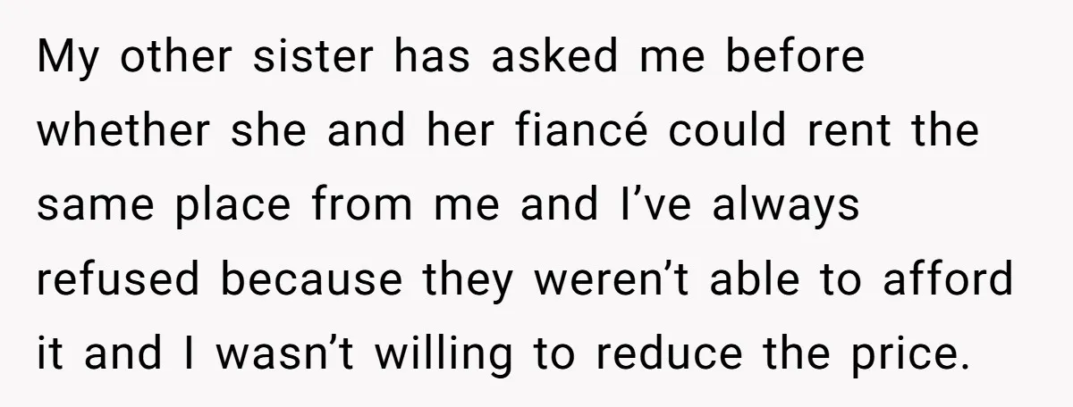 My other sister has asked me before whether she and her fiancé could rent the same place from me and I’ve always refused because they weren’t able to afford it...