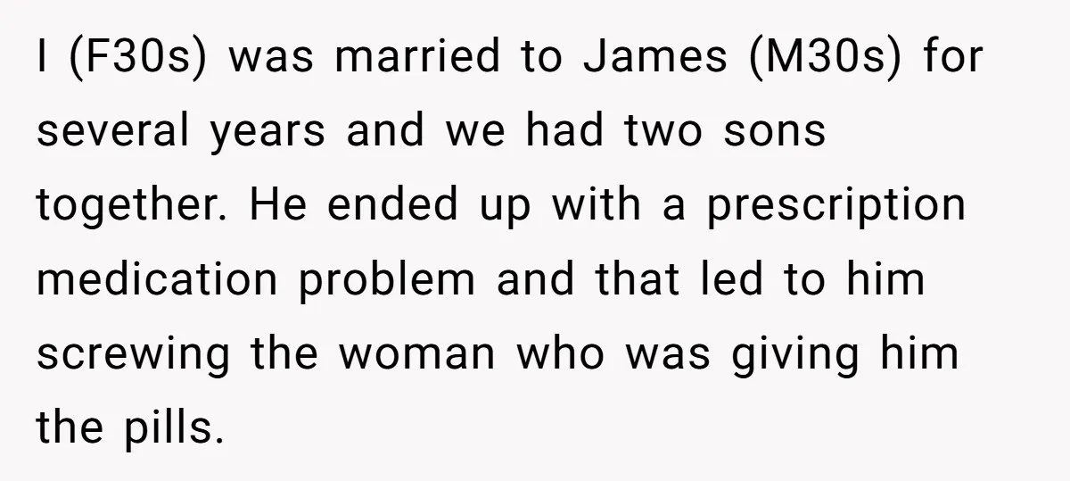 I (F30s) was married to James (M30s) for several years and we had two sons together. He ended up with a prescription medication problem and that led to him screwing...