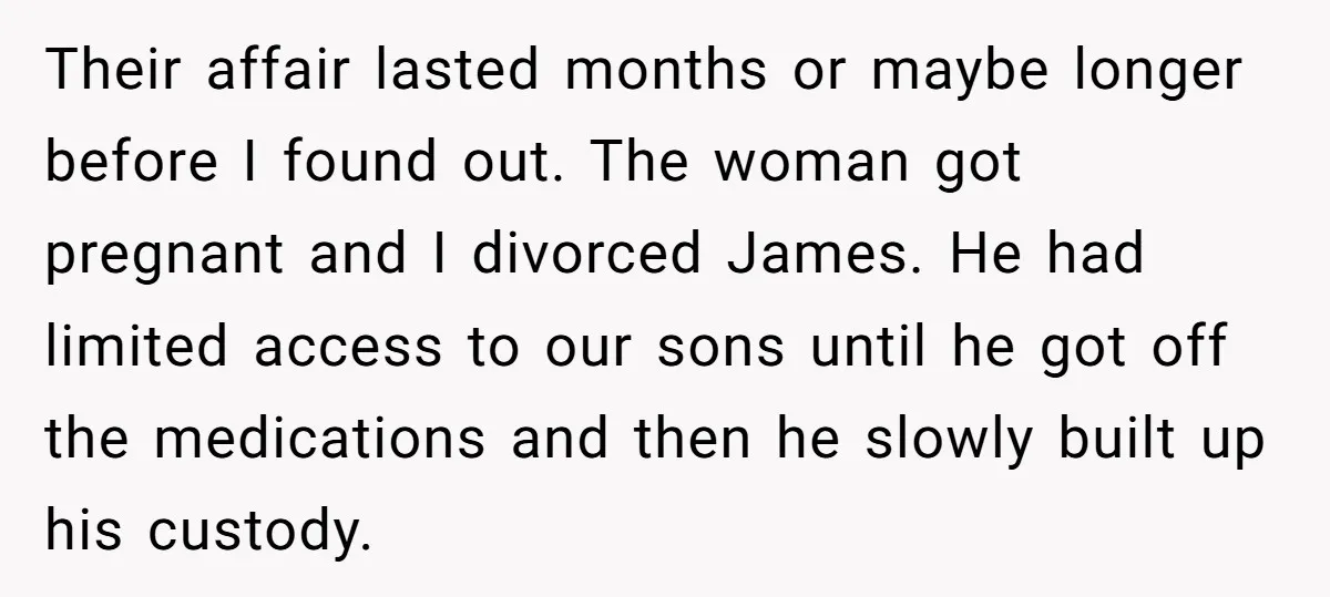 Their affair lasted months or maybe longer before I found out. The woman got pregnant and I divorced James. He had limited access to our sons until he got off...