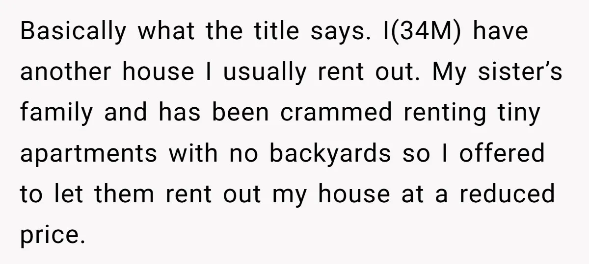 Basically what the title says. I(34M) have another house I usually rent out. My sister’s family and has been crammed renting tiny apartments with no backyards so I offered to...