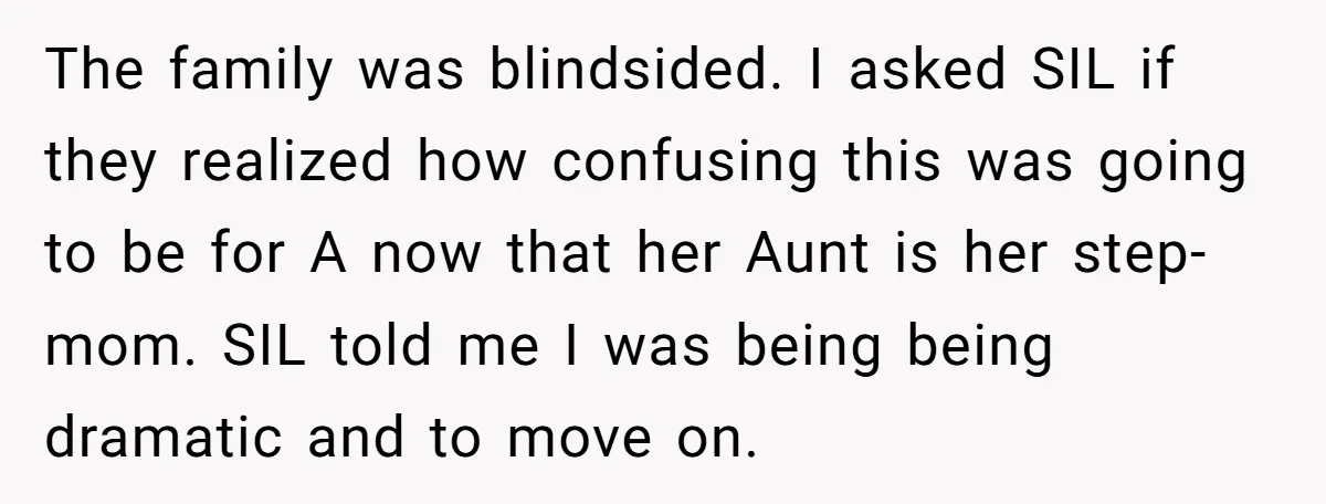 The family was blindsided. I asked SIL if they realized how confusing this was going to be for A now that her Aunt is her step-mom. SIL told me I...