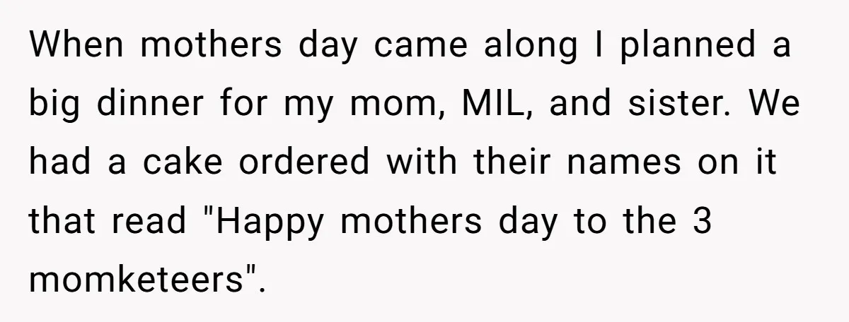 When mothers day came along I planned a big dinner for my mom, MIL, and sister. We had a cake ordered with their names on it that read "Happy mothers...