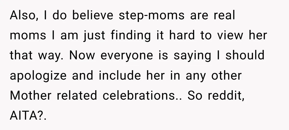 Also, I do believe step-moms are real moms I am just finding it hard to view her that way. Now everyone is saying I should apologize and include her in...