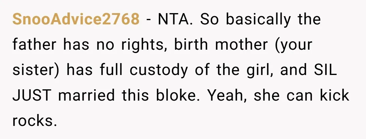 SnooAdvice2768 − NTA. So basically the father has no rights, birth mother (your sister) has full custody of the girl, and SIL JUST married this bloke. Yeah, she can kick...
