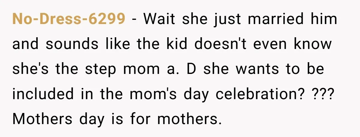 No-Dress-6299 − Wait she just married him and sounds like the kid doesn't even know she's the step mom a. D she wants to be included in the mom's day...