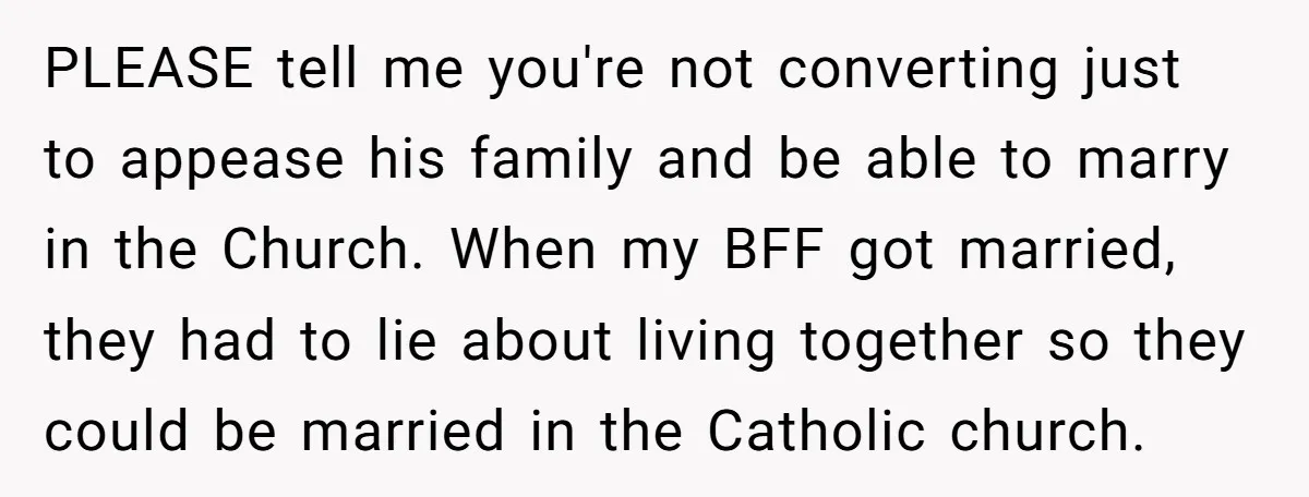 PLEASE tell me you're not converting just to appease his family and be able to marry in the Church. When my BFF got married, they had to lie about living...