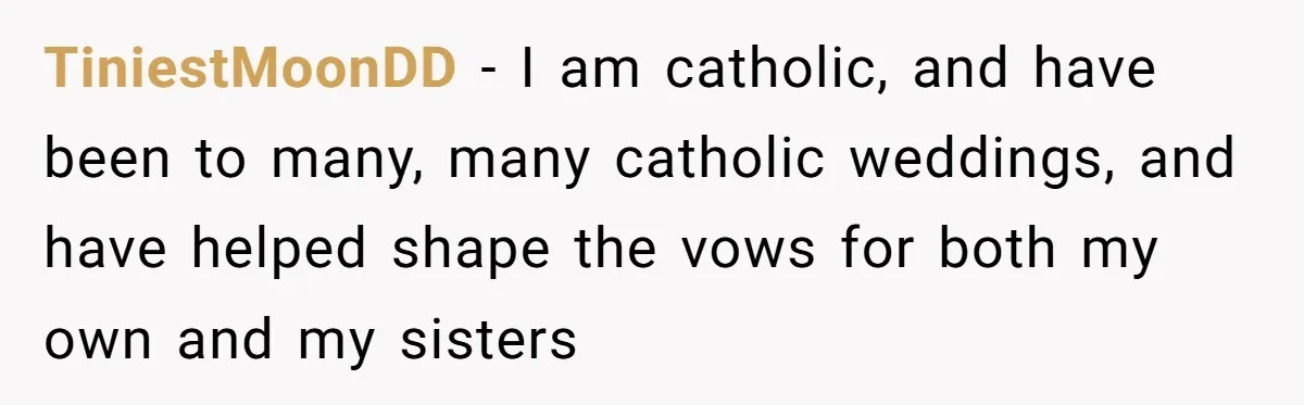 TiniestMoonDD − I am catholic, and have been to many, many catholic weddings, and have helped shape the vows for both my own and my sisters