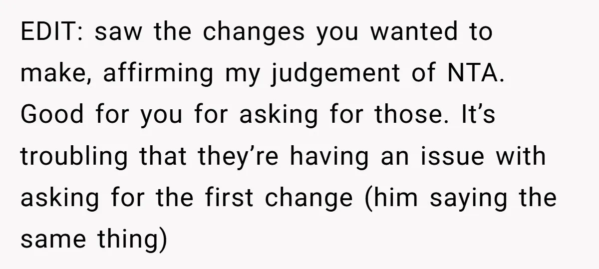 EDIT: saw the changes you wanted to make, affirming my judgement of NTA. Good for you for asking for those. It’s troubling that they’re having an issue with asking for...