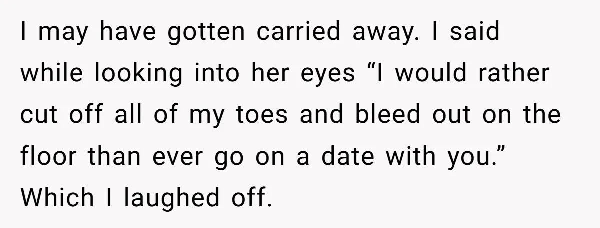 I may have gotten carried away. I said while looking into her eyes “I would rather cut off all of my toes and bleed out on the floor than ever...