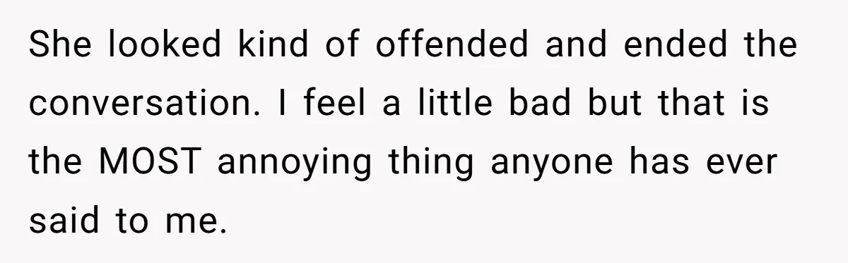 She looked kind of offended and ended the conversation. I feel a little bad but that is the MOST annoying thing anyone has ever said to me.