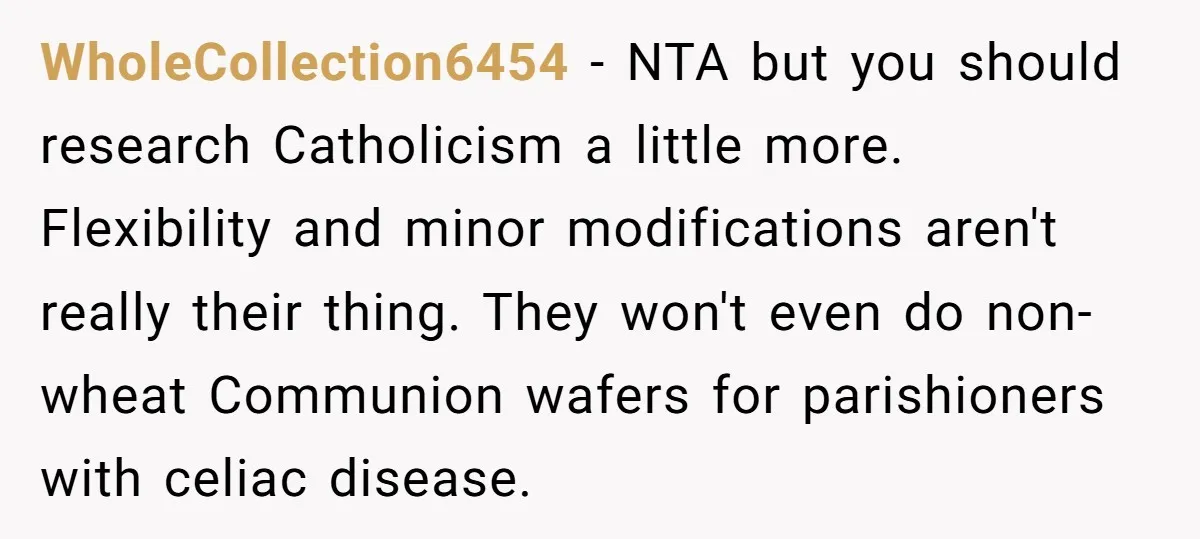 WholeCollection6454 − NTA but you should research Catholicism a little more. Flexibility and minor modifications aren't really their thing. They won't even do non-wheat Communion wafers for parishioners with celiac...
