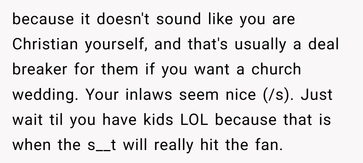 because it doesn't sound like you are Christian yourself, and that's usually a deal breaker for them if you want a church wedding. Your inlaws seem nice (/s). Just wait...