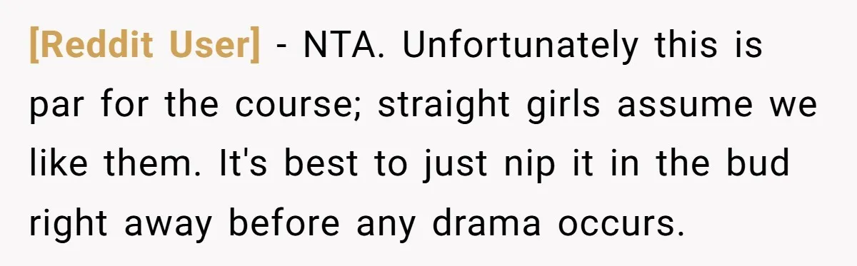 [Reddit User] − NTA. Unfortunately this is par for the course; straight girls assume we like them. It's best to just nip it in the bud right away before any...