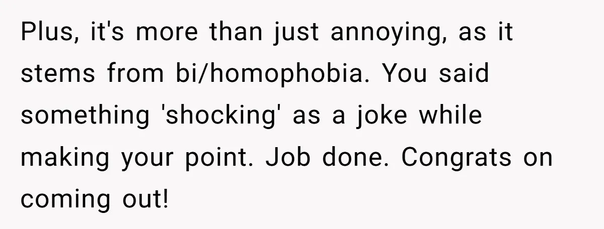 Plus, it's more than just annoying, as it stems from bi/homophobia. You said something 'shocking' as a joke while making your point. Job done. Congrats on coming out!