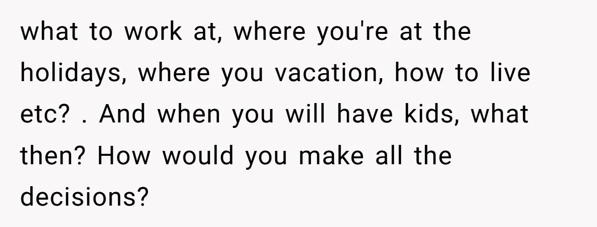 what to work at, where you're at the holidays, where you vacation, how to live etc? . And when you will have kids, what then? How would you make all...