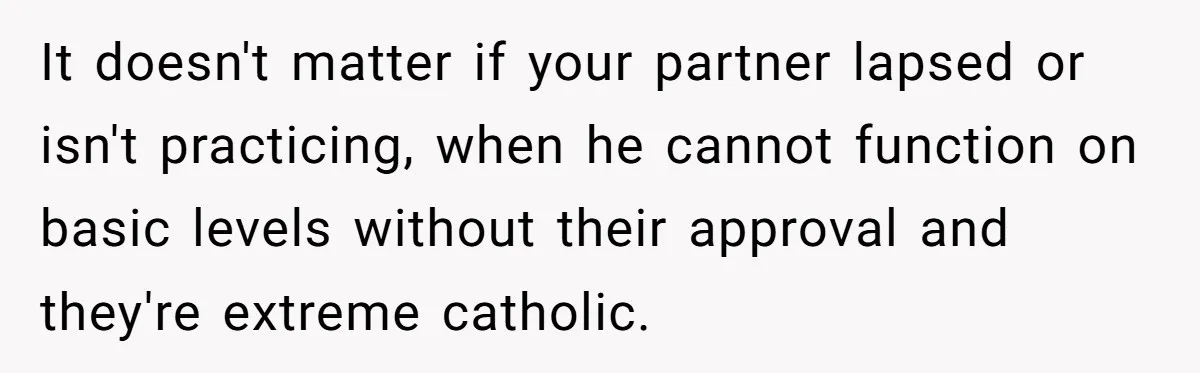 It doesn't matter if your partner lapsed or isn't practicing, when he cannot function on basic levels without their approval and they're extreme catholic.
