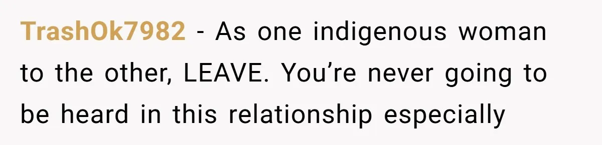 TrashOk7982 − As one indigenous woman to the other, LEAVE. You’re never going to be heard in this relationship especially