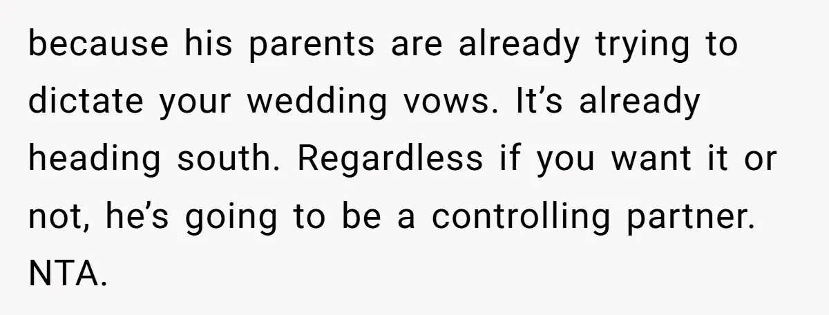 because his parents are already trying to dictate your wedding vows. It’s already heading south. Regardless if you want it or not, he’s going to be a controlling partner. NTA.