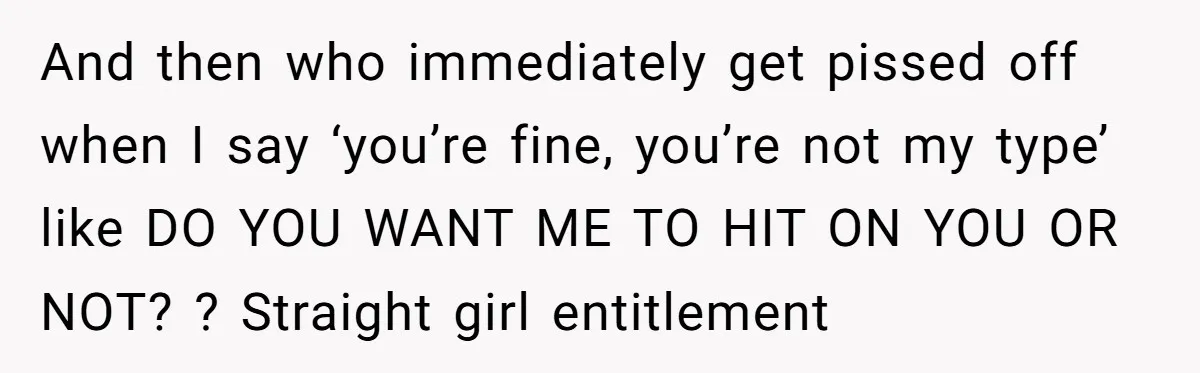 And then who immediately get pissed off when I say ‘you’re fine, you’re not my type’ like DO YOU WANT ME TO HIT ON YOU OR NOT? ? Straight girl...
