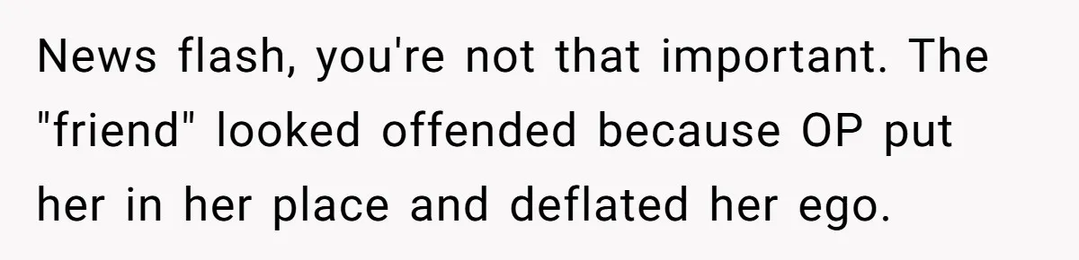 News flash, you're not that important. The "friend" looked offended because OP put her in her place and deflated her ego.