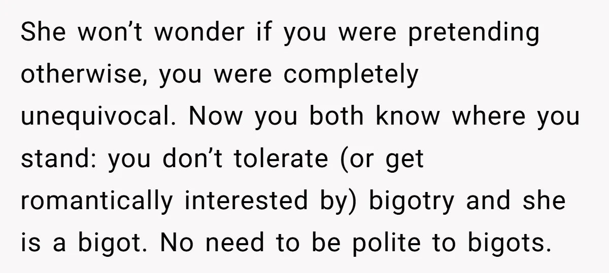 She won’t wonder if you were pretending otherwise, you were completely unequivocal. Now you both know where you stand: you don’t tolerate (or get romantically interested by) bigotry and she...