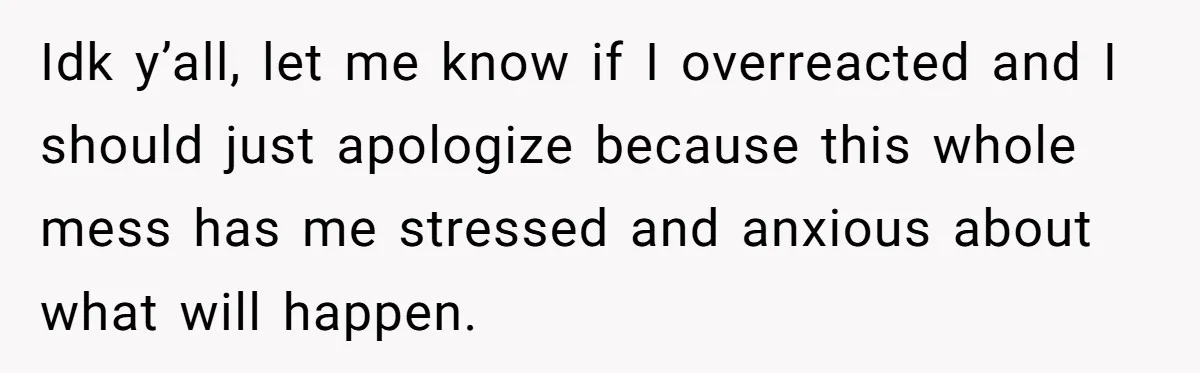 Idk y’all, let me know if I overreacted and I should just apologize because this whole mess has me stressed and anxious about what will happen.