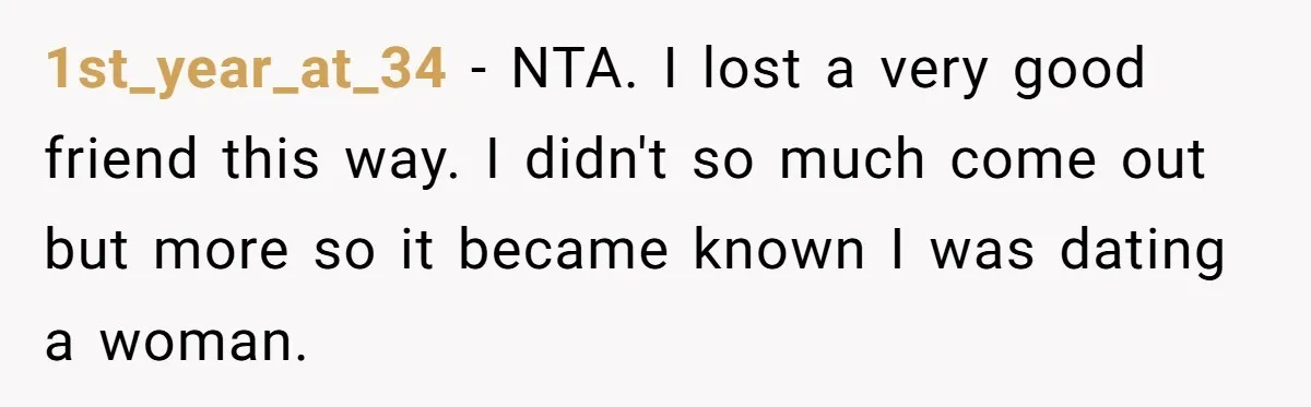 1st_year_at_34 − NTA. I lost a very good friend this way. I didn't so much come out but more so it became known I was dating a woman.