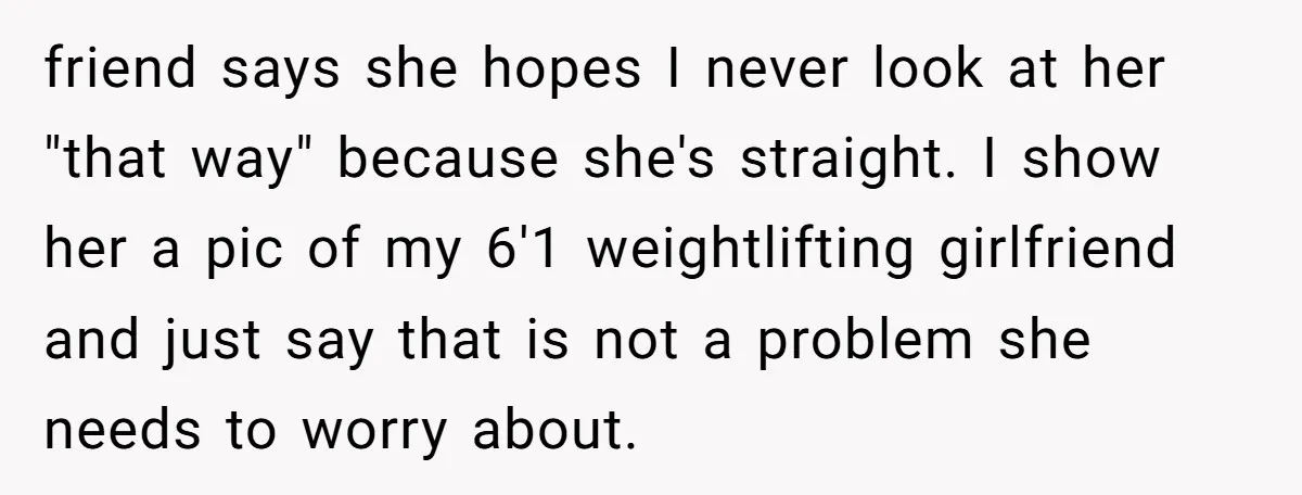 friend says she hopes I never look at her "that way" because she's straight. I show her a pic of my 6'1 weightlifting girlfriend and just say that is not...